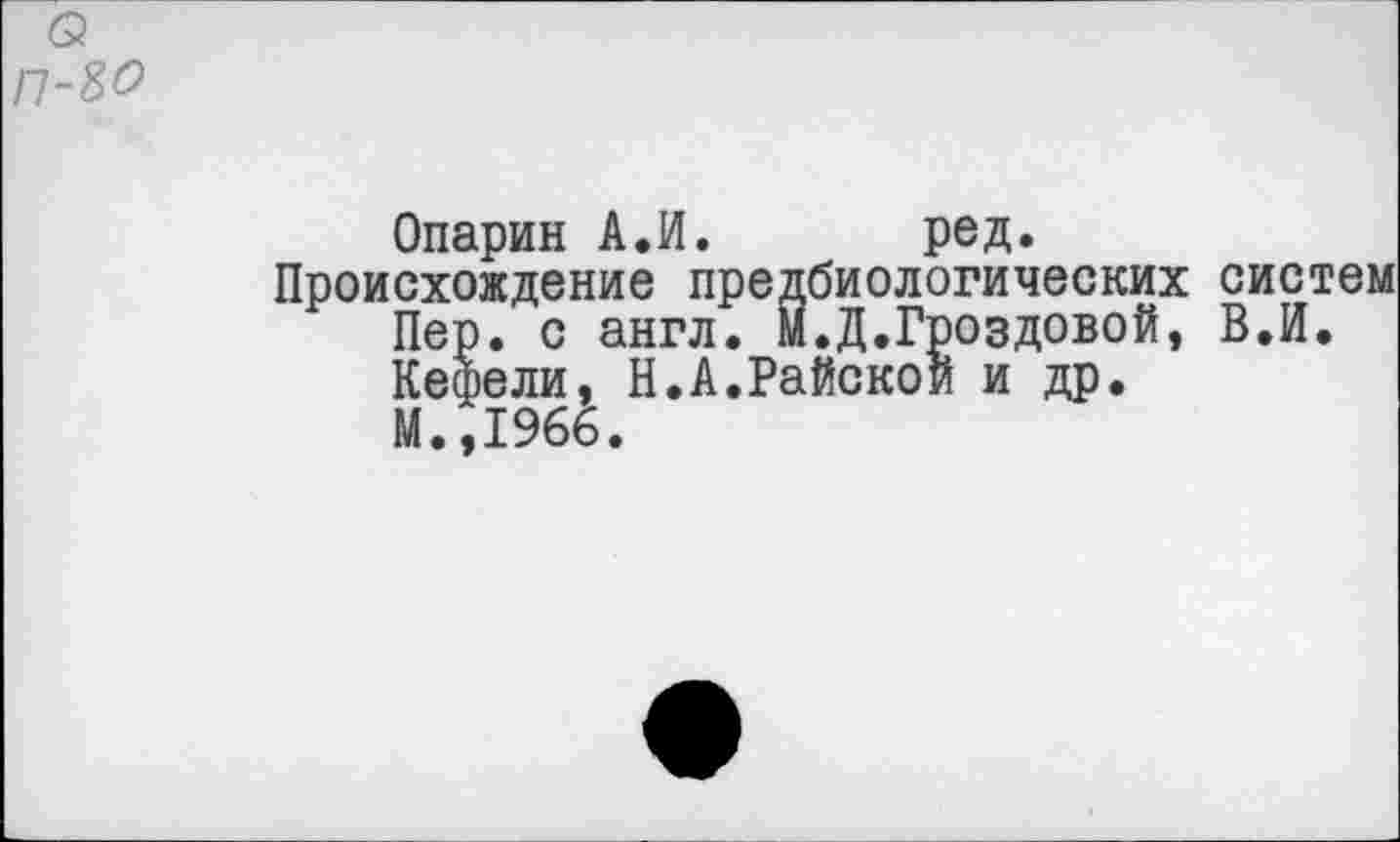 ﻿б?
П-80
Опарин А.И. ред.
Происхождение предбиологических систем Пер. с англ. М.Д.Гвоздевой, В.И. Кефели, Н.А.Райской и др.
М.,1966.